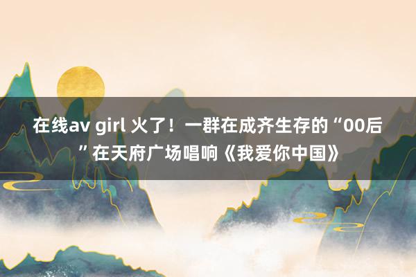 在线av girl 火了！一群在成齐生存的“00后”在天府广场唱响《我爱你中国》