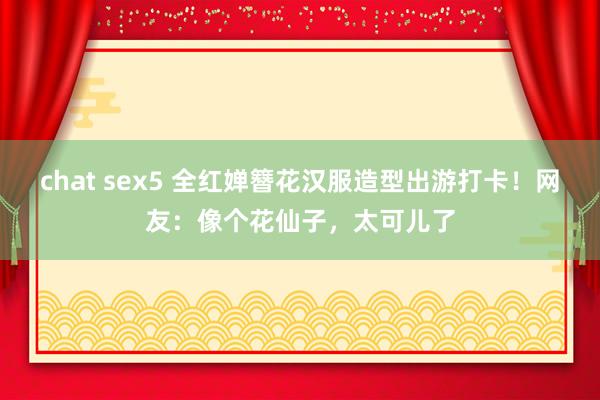 chat sex5 全红婵簪花汉服造型出游打卡！网友：像个花仙子，太可儿了