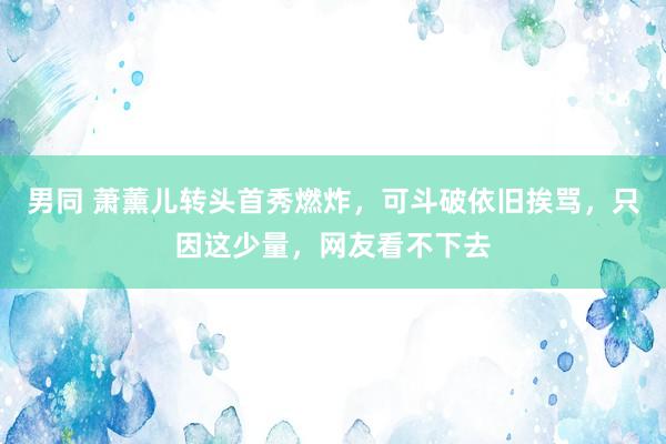 男同 萧薰儿转头首秀燃炸，可斗破依旧挨骂，只因这少量，网友看不下去