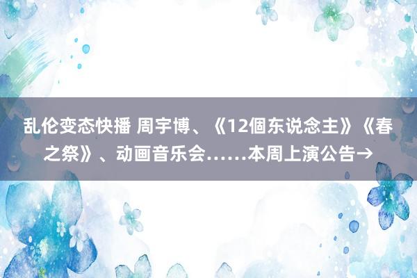 乱伦变态快播 周宇博、《12個东说念主》《春之祭》、动画音乐会……本周上演公告→