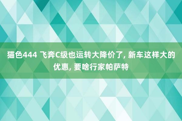 猫色444 飞奔C级也运转大降价了， 新车这样大的优惠， 要啥行家帕萨特