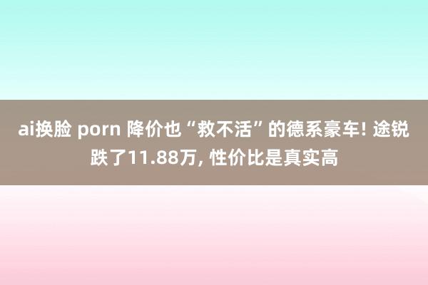 ai换脸 porn 降价也“救不活”的德系豪车! 途锐跌了11.88万， 性价比是真实高