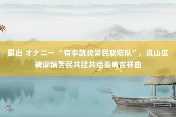 露出 オナニー “有事就找警民联防队”，岚山区碑廓镇警民共建共治奏响吉祥曲