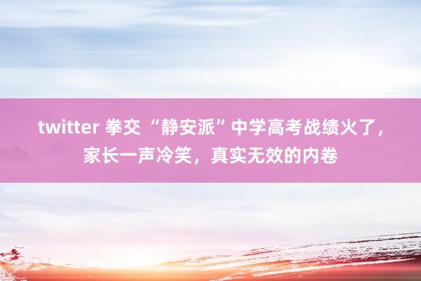 twitter 拳交 “静安派”中学高考战绩火了，家长一声冷笑，真实无效的内卷