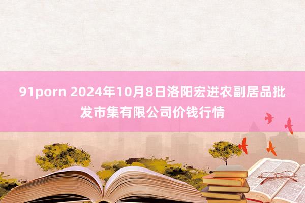 91porn 2024年10月8日洛阳宏进农副居品批发市集有限公司价钱行情