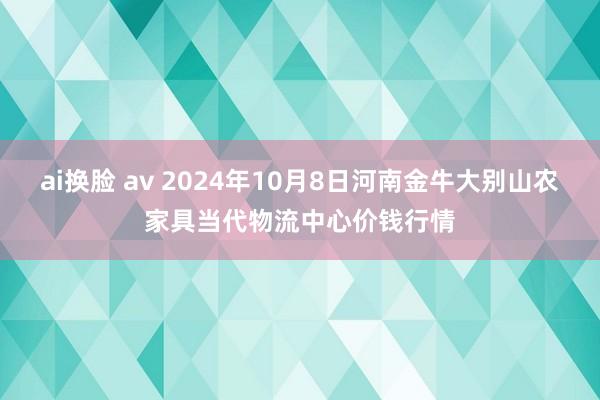 ai换脸 av 2024年10月8日河南金牛大别山农家具当代物流中心价钱行情