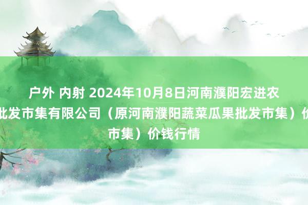 户外 内射 2024年10月8日河南濮阳宏进农副居品批发市集有限公司（原河南濮阳蔬菜瓜果批发市集）价钱行情