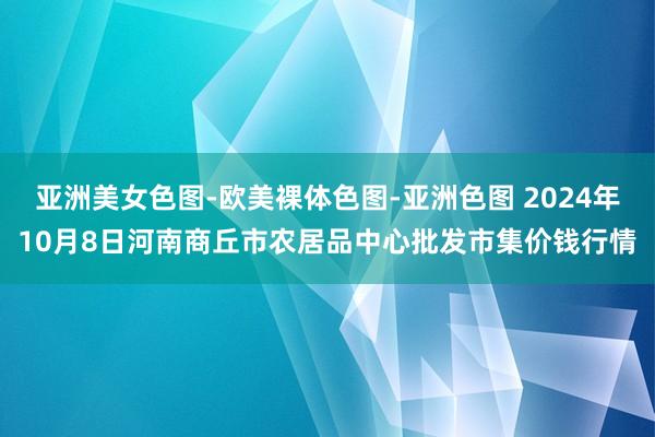 亚洲美女色图-欧美裸体色图-亚洲色图 2024年10月8日河南商丘市农居品中心批发市集价钱行情