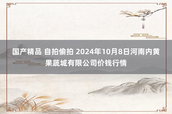 国产精品 自拍偷拍 2024年10月8日河南内黄果蔬城有限公司价钱行情