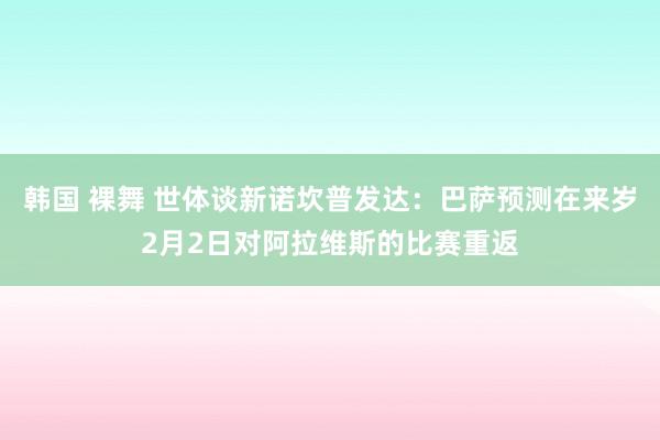 韩国 裸舞 世体谈新诺坎普发达：巴萨预测在来岁2月2日对阿拉维斯的比赛重返