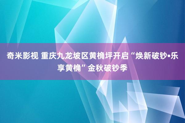 奇米影视 重庆九龙坡区黄桷坪开启“焕新破钞•乐享黄桷”金秋破钞季