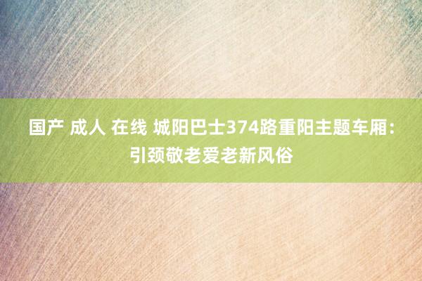 国产 成人 在线 城阳巴士374路重阳主题车厢：引颈敬老爱老新风俗