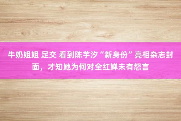 牛奶姐姐 足交 看到陈芋汐“新身份”亮相杂志封面，才知她为何对全红婵未有怨言