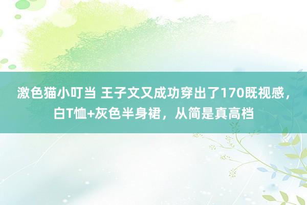 激色猫小叮当 王子文又成功穿出了170既视感，白T恤+灰色半身裙，从简是真高档