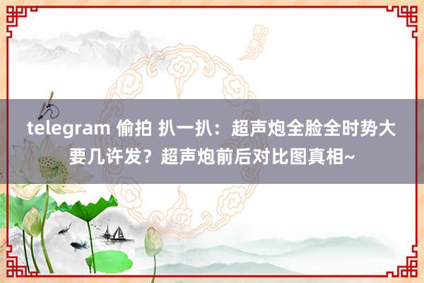 telegram 偷拍 扒一扒：超声炮全脸全时势大要几许发？超声炮前后对比图真相~