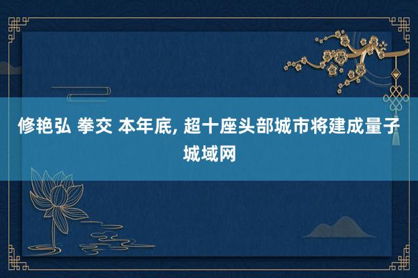 修艳弘 拳交 本年底， 超十座头部城市将建成量子城域网