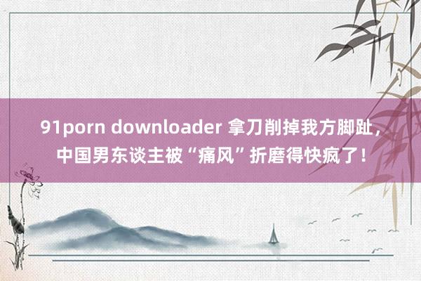 91porn downloader 拿刀削掉我方脚趾，中国男东谈主被“痛风”折磨得快疯了！