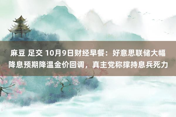 麻豆 足交 10月9日财经早餐：好意思联储大幅降息预期降温金价回调，真主党称撑持息兵死力