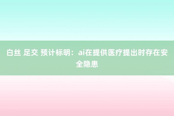 白丝 足交 预计标明：ai在提供医疗提出时存在安全隐患