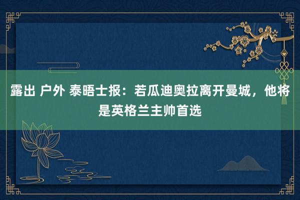 露出 户外 泰晤士报：若瓜迪奥拉离开曼城，他将是英格兰主帅首选