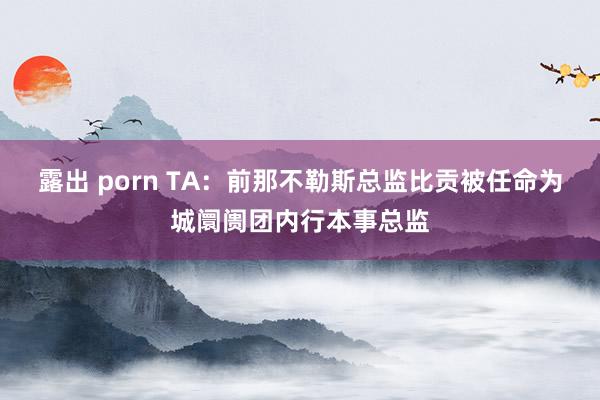 露出 porn TA：前那不勒斯总监比贡被任命为城阛阓团内行本事总监