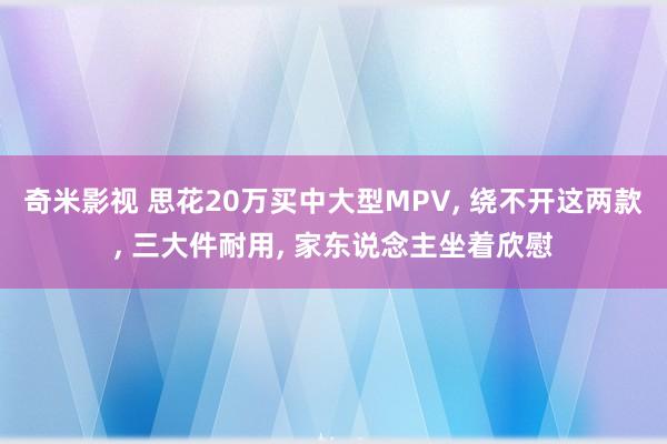 奇米影视 思花20万买中大型MPV， 绕不开这两款， 三大件耐用， 家东说念主坐着欣慰