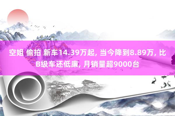 空姐 偷拍 新车14.39万起， 当今降到8.89万， 比B级车还低廉， 月销量超9000台