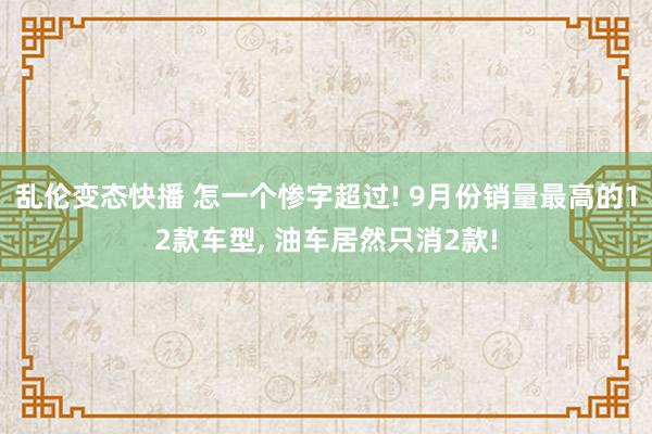 乱伦变态快播 怎一个惨字超过! 9月份销量最高的12款车型， 油车居然只消2款!