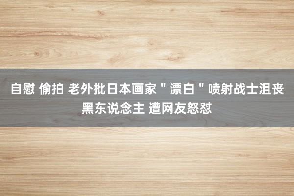 自慰 偷拍 老外批日本画家＂漂白＂喷射战士沮丧黑东说念主 遭网友怒怼