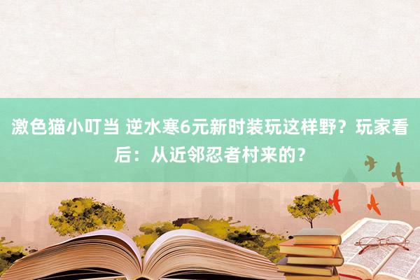 激色猫小叮当 逆水寒6元新时装玩这样野？玩家看后：从近邻忍者村来的？