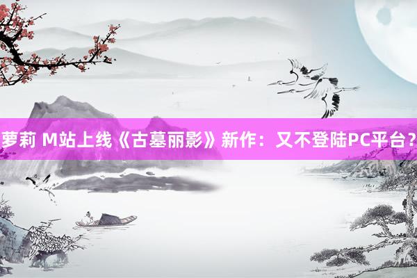 萝莉 M站上线《古墓丽影》新作：又不登陆PC平台？