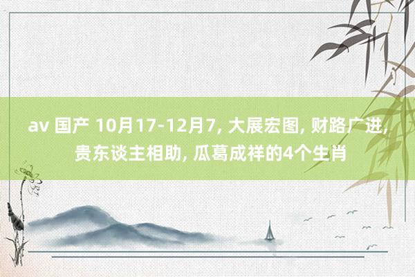 av 国产 10月17-12月7， 大展宏图， 财路广进， 贵东谈主相助， 瓜葛成祥的4个生肖