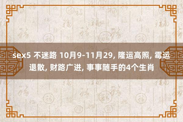 sex5 不迷路 10月9-11月29， 隆运高照， 霉运退散， 财路广进， 事事随手的4个生肖