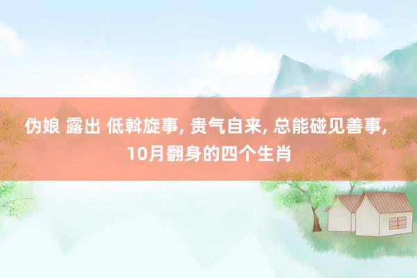 伪娘 露出 低斡旋事， 贵气自来， 总能碰见善事， 10月翻身的四个生肖