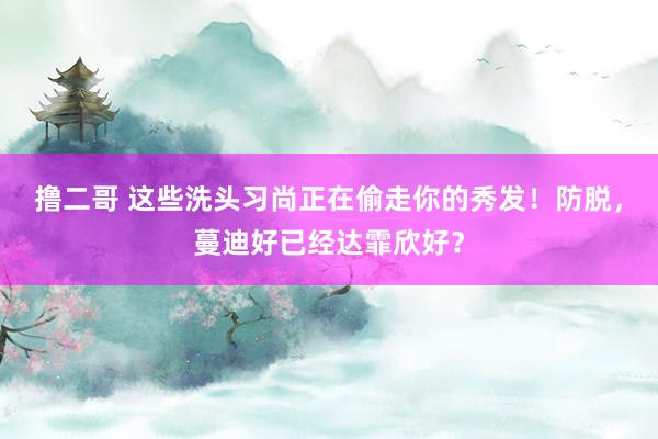 撸二哥 这些洗头习尚正在偷走你的秀发！防脱，蔓迪好已经达霏欣好？