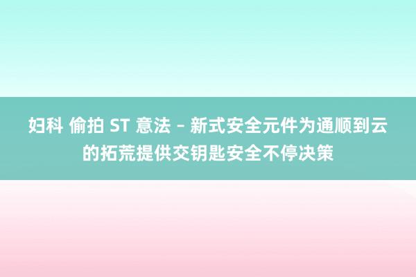 妇科 偷拍 ST 意法 – 新式安全元件为通顺到云的拓荒提供交钥匙安全不停决策