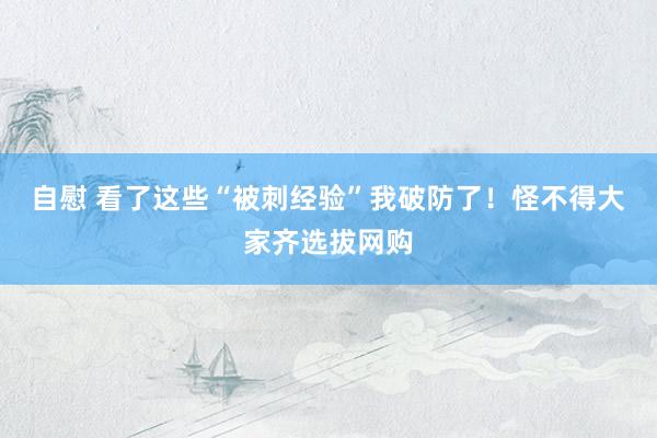 自慰 看了这些“被刺经验”我破防了！怪不得大家齐选拔网购