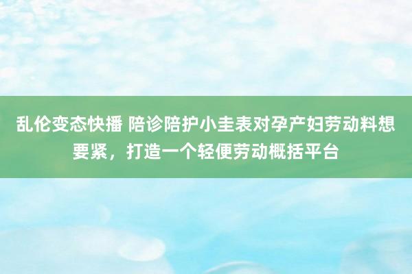 乱伦变态快播 陪诊陪护小圭表对孕产妇劳动料想要紧，打造一个轻便劳动概括平台