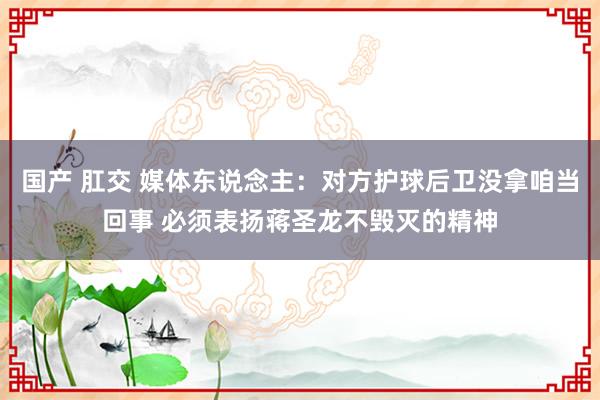 国产 肛交 媒体东说念主：对方护球后卫没拿咱当回事 必须表扬蒋圣龙不毁灭的精神