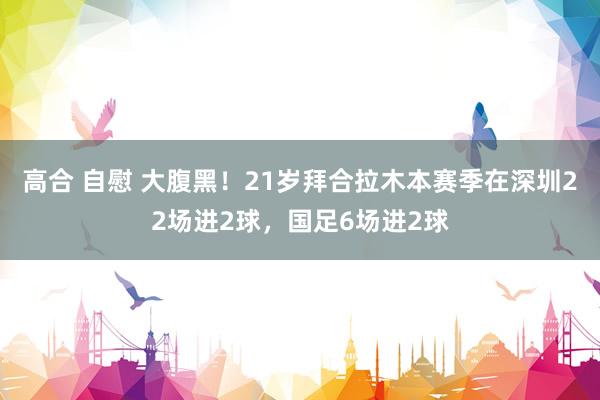 高合 自慰 大腹黑！21岁拜合拉木本赛季在深圳22场进2球，国足6场进2球