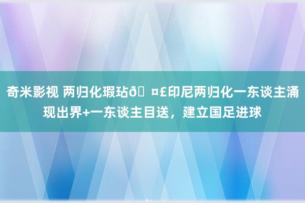 奇米影视 两归化瑕玷🤣印尼两归化一东谈主涌现出界+一东谈主目送，建立国足进球