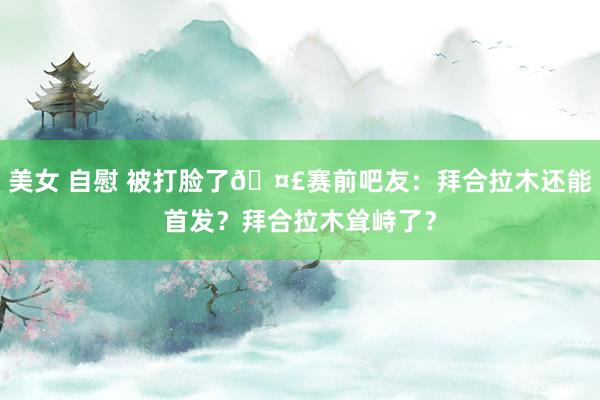 美女 自慰 被打脸了🤣赛前吧友：拜合拉木还能首发？拜合拉木耸峙了？