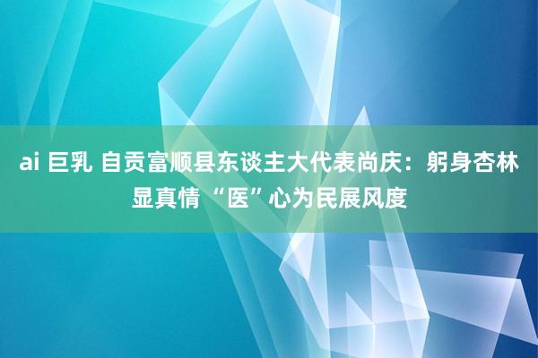 ai 巨乳 自贡富顺县东谈主大代表尚庆：躬身杏林显真情 “医”心为民展风度