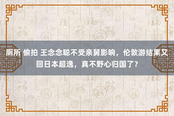 厕所 偷拍 王念念聪不受亲舅影响，伦敦游结果又回日本超逸，真不野心归国了？