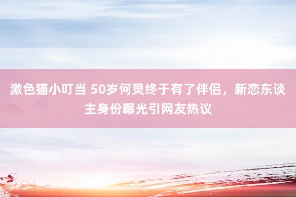 激色猫小叮当 50岁何炅终于有了伴侣，新恋东谈主身份曝光引网友热议