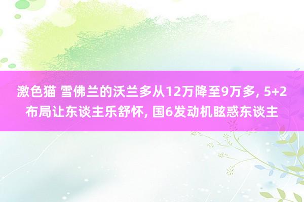 激色猫 雪佛兰的沃兰多从12万降至9万多， 5+2布局让东谈主乐舒怀， 国6发动机眩惑东谈主