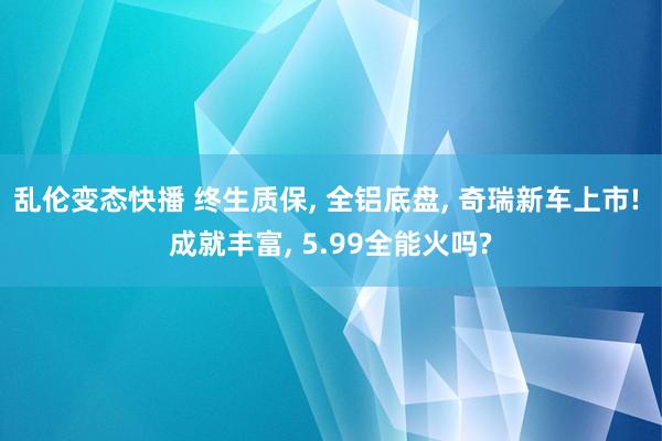 乱伦变态快播 终生质保， 全铝底盘， 奇瑞新车上市! 成就丰富， 5.99全能火吗?