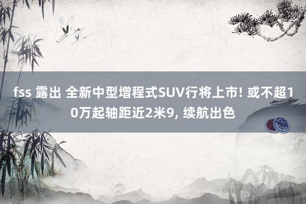 fss 露出 全新中型增程式SUV行将上市! 或不超10万起轴距近2米9， 续航出色