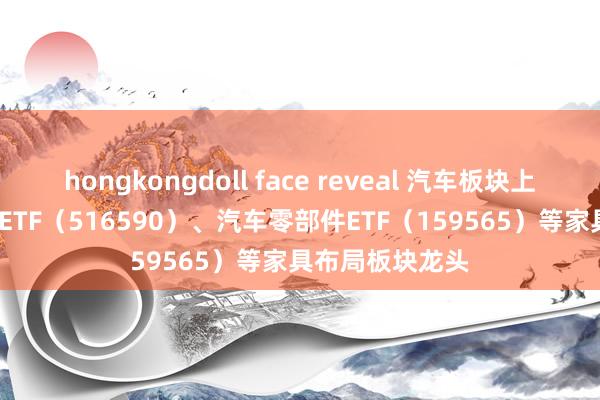 hongkongdoll face reveal 汽车板块上扬 智能汽车50ETF（516590）、汽车零部件ETF（159565）等家具布局板块龙头