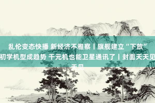 乱伦变态快播 新经济不雅察丨旗舰建立“下放”初学机型成趋势 千元机也能卫星通讯了丨封面天天见